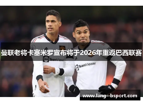 曼联老将卡塞米罗宣布将于2026年重返巴西联赛 曼联老将卡塞米罗宣布将于2026年重返巴西联赛