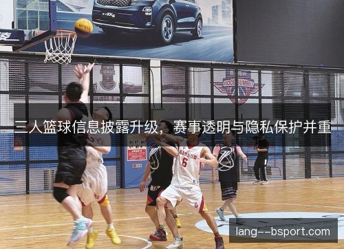 三人篮球信息披露升级，赛事透明与隐私保护并重